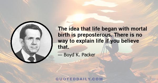 The idea that life began with mortal birth is preposterous. There is no way to explain life if you believe that.