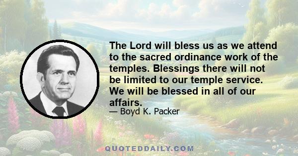 The Lord will bless us as we attend to the sacred ordinance work of the temples. Blessings there will not be limited to our temple service. We will be blessed in all of our affairs.