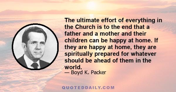 The ultimate effort of everything in the Church is to the end that a father and a mother and their children can be happy at home. If they are happy at home, they are spiritually prepared for whatever should be ahead of