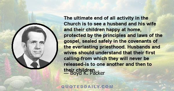 The ultimate end of all activity in the Church is to see a husband and his wife and their children happy at home, protected by the principles and laws of the gospel, sealed safely in the covenants of the everlasting