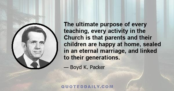 The ultimate purpose of every teaching, every activity in the Church is that parents and their children are happy at home, sealed in an eternal marriage, and linked to their generations.