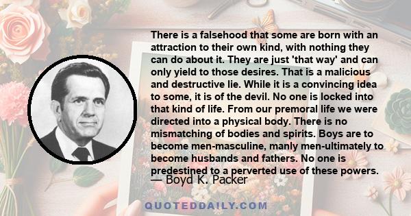 There is a falsehood that some are born with an attraction to their own kind, with nothing they can do about it. They are just 'that way' and can only yield to those desires. That is a malicious and destructive lie.