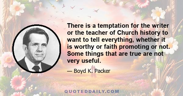 There is a temptation for the writer or the teacher of Church history to want to tell everything, whether it is worthy or faith promoting or not. Some things that are true are not very useful.