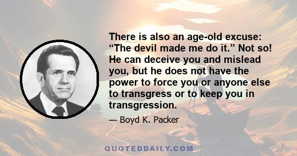 There is also an age-old excuse: “The devil made me do it.” Not so! He can deceive you and mislead you, but he does not have the power to force you or anyone else to transgress or to keep you in transgression.