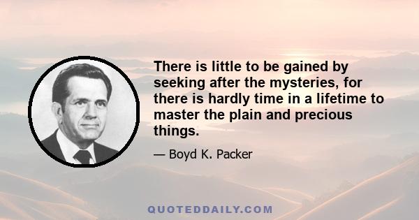 There is little to be gained by seeking after the mysteries, for there is hardly time in a lifetime to master the plain and precious things.