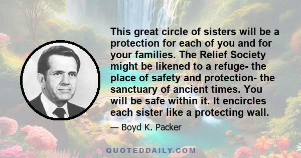 This great circle of sisters will be a protection for each of you and for your families. The Relief Society might be likened to a refuge- the place of safety and protection- the sanctuary of ancient times. You will be