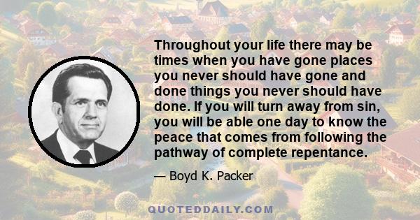 Throughout your life there may be times when you have gone places you never should have gone and done things you never should have done. If you will turn away from sin, you will be able one day to know the peace that