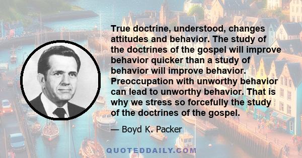 True doctrine, understood, changes attitudes and behavior. The study of the doctrines of the gospel will improve behavior quicker than a study of behavior will improve behavior. Preoccupation with unworthy behavior can