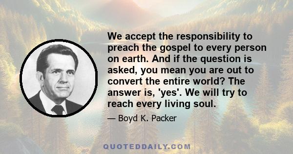 We accept the responsibility to preach the gospel to every person on earth. And if the question is asked, you mean you are out to convert the entire world? The answer is, 'yes'. We will try to reach every living soul.