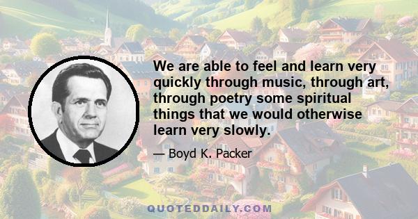 We are able to feel and learn very quickly through music, through art, through poetry some spiritual things that we would otherwise learn very slowly.