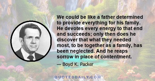 We could be like a father determined to provide everything for his family. He devotes every energy to that end and succeeds; only then does he discover that what they needed most, to be together as a family, has been