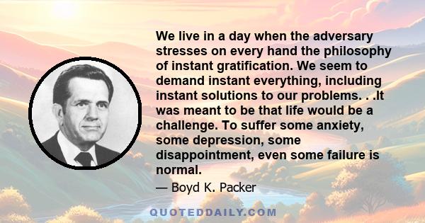 We live in a day when the adversary stresses on every hand the philosophy of instant gratification. We seem to demand instant everything, including instant solutions to our problems. . .It was meant to be that life