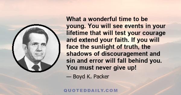 What a wonderful time to be young. You will see events in your lifetime that will test your courage and extend your faith. If you will face the sunlight of truth, the shadows of discouragement and sin and error will