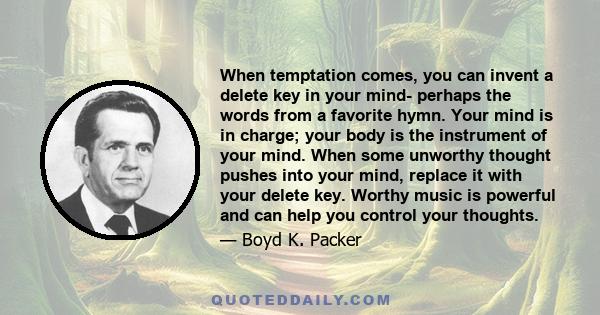 When temptation comes, you can invent a delete key in your mind- perhaps the words from a favorite hymn. Your mind is in charge; your body is the instrument of your mind. When some unworthy thought pushes into your