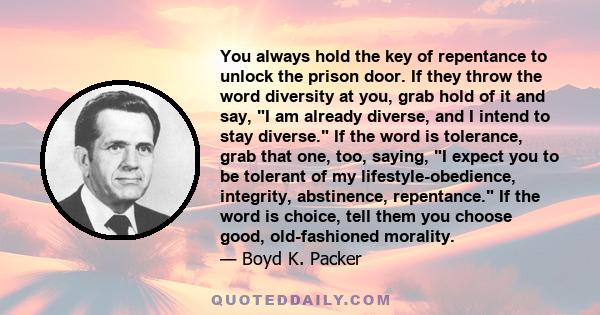 You always hold the key of repentance to unlock the prison door. If they throw the word diversity at you, grab hold of it and say, I am already diverse, and I intend to stay diverse. If the word is tolerance, grab that