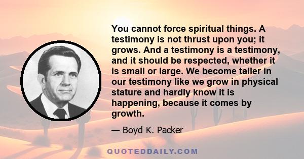 You cannot force spiritual things. A testimony is not thrust upon you; it grows. And a testimony is a testimony, and it should be respected, whether it is small or large. We become taller in our testimony like we grow