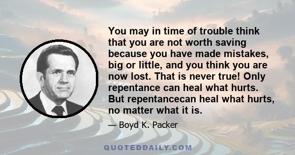 You may in time of trouble think that you are not worth saving because you have made mistakes, big or little, and you think you are now lost. That is never true! Only repentance can heal what hurts. But repentancecan