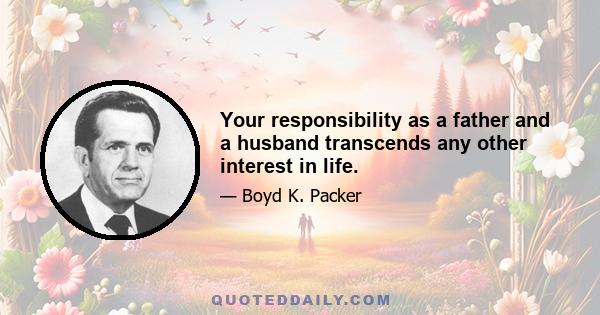 Your responsibility as a father and a husband transcends any other interest in life.