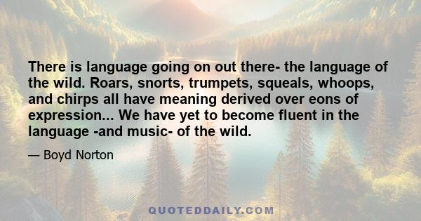 There is language going on out there- the language of the wild. Roars, snorts, trumpets, squeals, whoops, and chirps all have meaning derived over eons of expression... We have yet to become fluent in the language -and