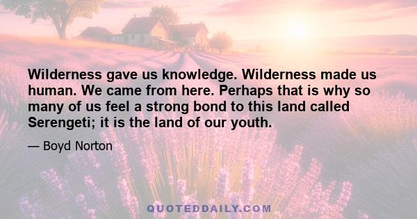 Wilderness gave us knowledge. Wilderness made us human. We came from here. Perhaps that is why so many of us feel a strong bond to this land called Serengeti; it is the land of our youth.