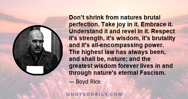 Don't shrink from natures brutal perfection. Take joy in it. Embrace it. Understand it and revel in it. Respect it's strength, it's wisdom, it's brutality and it's all-encompassing power. The highest law has always