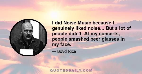 I did Noise Music because I genuinely liked noise... But a lot of people didn't. At my concerts, people smashed beer glasses in my face.