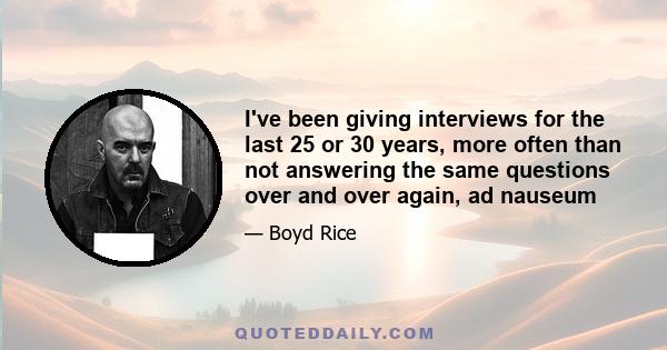 I've been giving interviews for the last 25 or 30 years, more often than not answering the same questions over and over again, ad nauseum