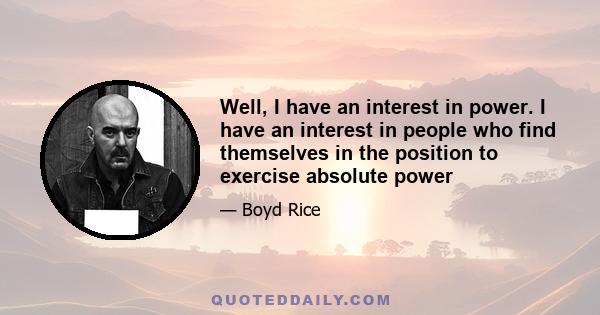 Well, I have an interest in power. I have an interest in people who find themselves in the position to exercise absolute power