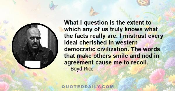 What I question is the extent to which any of us truly knows what the facts really are. I mistrust every ideal cherished in western democratic civilization. The words that make others smile and nod in agreement cause me 