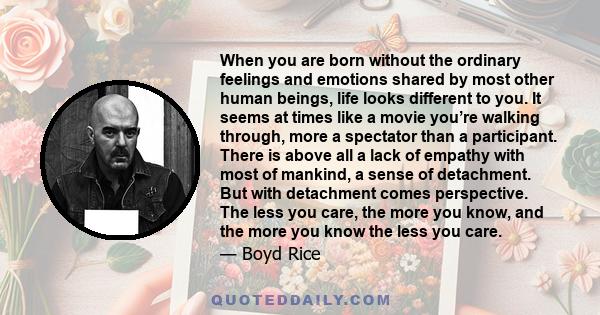 When you are born without the ordinary feelings and emotions shared by most other human beings, life looks different to you. It seems at times like a movie you’re walking through, more a spectator than a participant.