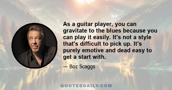 As a guitar player, you can gravitate to the blues because you can play it easily. It's not a style that's difficult to pick up. It's purely emotive and dead easy to get a start with.