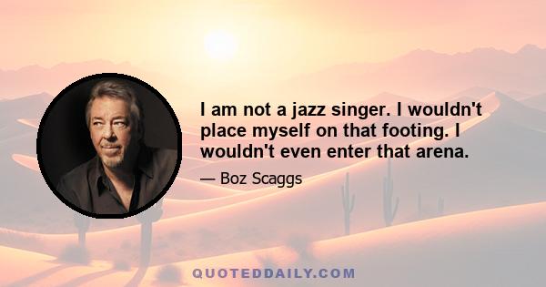 I am not a jazz singer. I wouldn't place myself on that footing. I wouldn't even enter that arena.