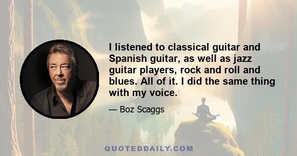 I listened to classical guitar and Spanish guitar, as well as jazz guitar players, rock and roll and blues. All of it. I did the same thing with my voice.