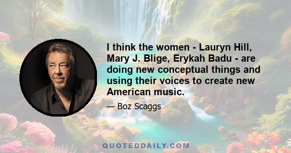 I think the women - Lauryn Hill, Mary J. Blige, Erykah Badu - are doing new conceptual things and using their voices to create new American music.