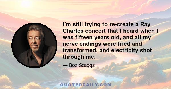 I'm still trying to re-create a Ray Charles concert that I heard when I was fifteen years old, and all my nerve endings were fried and transformed, and electricity shot through me.