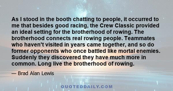 As I stood in the booth chatting to people, it occurred to me that besides good racing, the Crew Classic provided an ideal setting for the brotherhood of rowing. The brotherhood connects real rowing people. Teammates