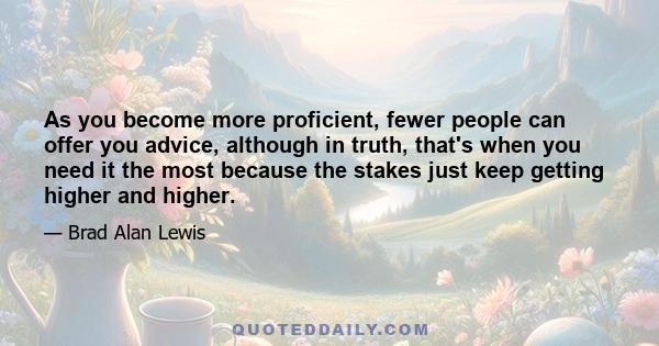 As you become more proficient, fewer people can offer you advice, although in truth, that's when you need it the most because the stakes just keep getting higher and higher.