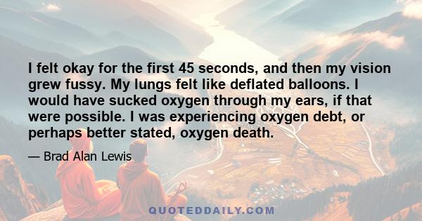 I felt okay for the first 45 seconds, and then my vision grew fussy. My lungs felt like deflated balloons. I would have sucked oxygen through my ears, if that were possible. I was experiencing oxygen debt, or perhaps