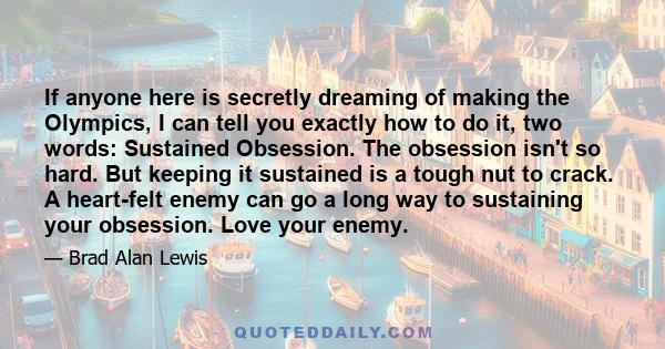 If anyone here is secretly dreaming of making the Olympics, I can tell you exactly how to do it, two words: Sustained Obsession. The obsession isn't so hard. But keeping it sustained is a tough nut to crack. A