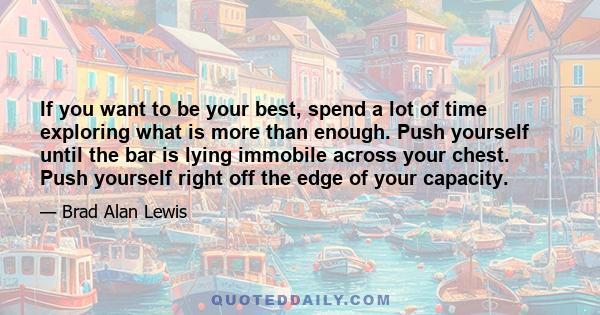 If you want to be your best, spend a lot of time exploring what is more than enough. Push yourself until the bar is lying immobile across your chest. Push yourself right off the edge of your capacity.