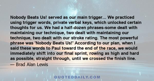 Nobody Beats Us! served as our main trigger... We practiced using trigger words, private verbal keys, which unlocked certain thoughts for us. We had a half-dozen phrases-some dealt with maintaining our technique, two