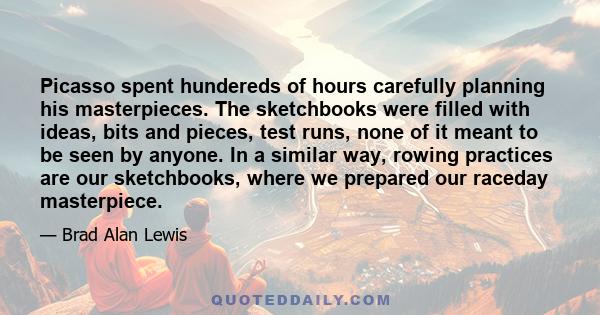 Picasso spent hundereds of hours carefully planning his masterpieces. The sketchbooks were filled with ideas, bits and pieces, test runs, none of it meant to be seen by anyone. In a similar way, rowing practices are our 