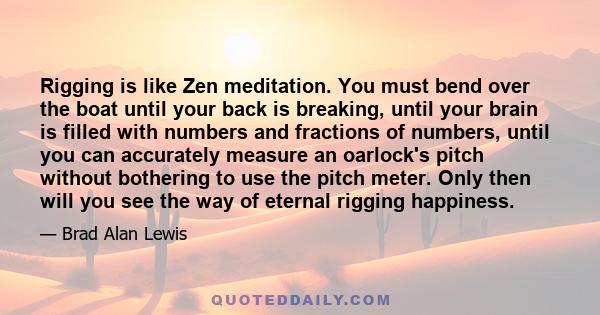 Rigging is like Zen meditation. You must bend over the boat until your back is breaking, until your brain is filled with numbers and fractions of numbers, until you can accurately measure an oarlock's pitch without