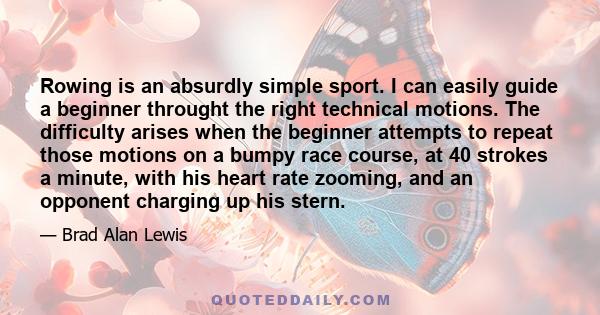 Rowing is an absurdly simple sport. I can easily guide a beginner throught the right technical motions. The difficulty arises when the beginner attempts to repeat those motions on a bumpy race course, at 40 strokes a