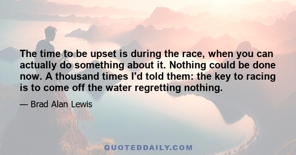 The time to be upset is during the race, when you can actually do something about it. Nothing could be done now. A thousand times I'd told them: the key to racing is to come off the water regretting nothing.