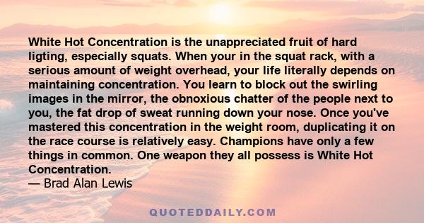 White Hot Concentration is the unappreciated fruit of hard ligting, especially squats. When your in the squat rack, with a serious amount of weight overhead, your life literally depends on maintaining concentration. You 