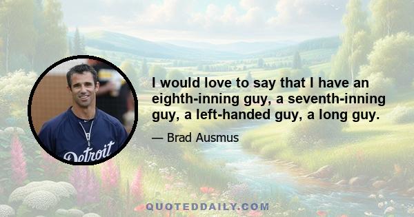 I would love to say that I have an eighth-inning guy, a seventh-inning guy, a left-handed guy, a long guy.