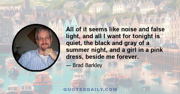 All of it seems like noise and false light, and all I want for tonight is quiet, the black and gray of a summer night, and a girl in a pink dress, beside me forever.