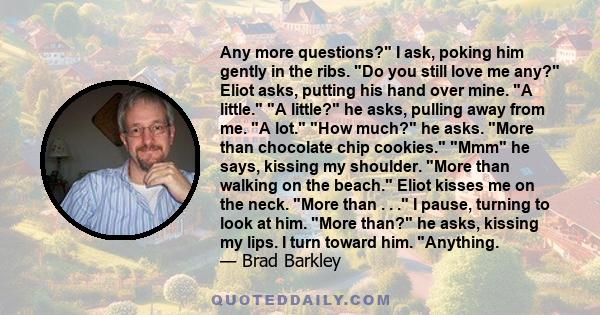 Any more questions? I ask, poking him gently in the ribs. Do you still love me any? Eliot asks, putting his hand over mine. A little. A little? he asks, pulling away from me. A lot. How much? he asks. More than