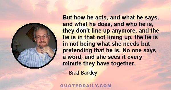 But how he acts, and what he says, and what he does, and who he is, they don't line up anymore, and the lie is in that not lining up, the lie is in not being what she needs but pretending that he is. No one says a word, 